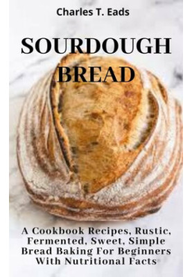 SOURDOUGH BREAD: A Cookbook Recipes, Rustic, Fermented, Sweet Simple Bread Baking For Beginners with Nutritional Facts