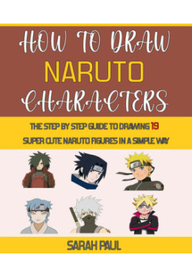 How To Draw Naruto Characters: The Step by step Guide To Drawing 19 Super Cute Naruto Figures In A Simple Way