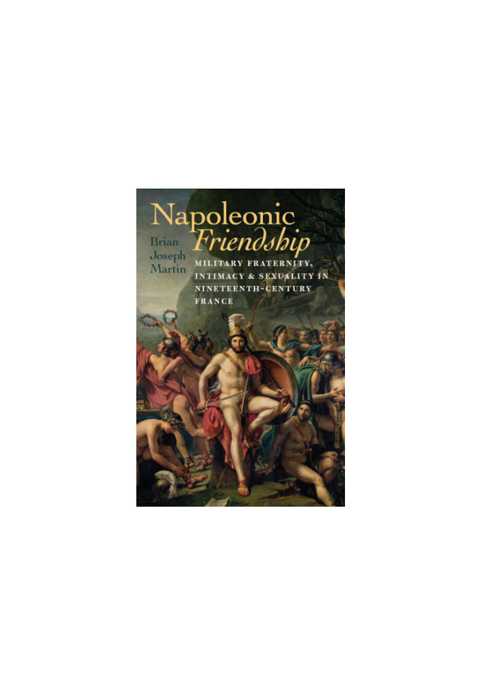 Napoleonic Friendship Military Fraternity, Intimacy, and Sexuality in Nineteenth-Century France