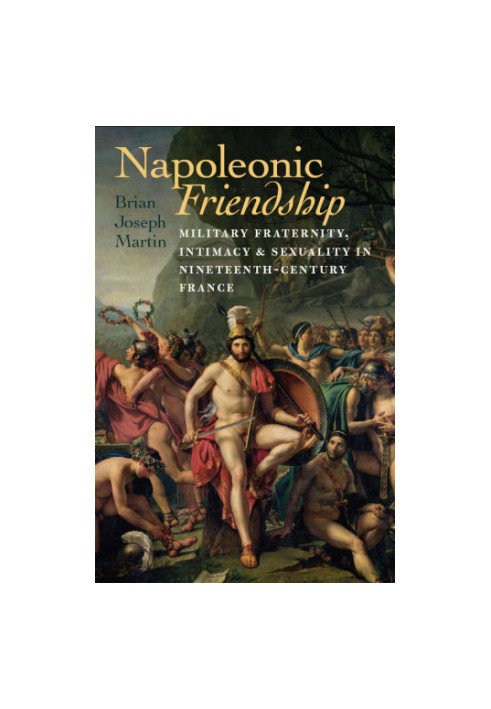 Napoleonic Friendship Military Fraternity, Intimacy, and Sexuality in Nineteenth-Century France