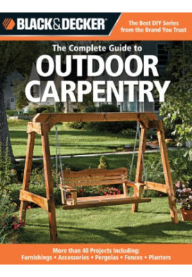 Black+Decker • The Complete Guide to Outdoor Carpentry • More than 40 Projects, Including Furnishings, Accessories, Pergolas,