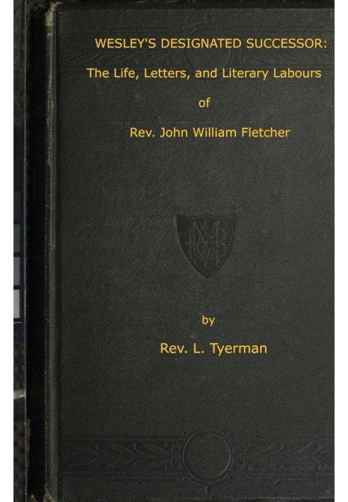 Wesley's Designated Successor The Life, Letters, and Literary Labours of the Rev. John William Fletcher, Vicar of Madeley, Shrop