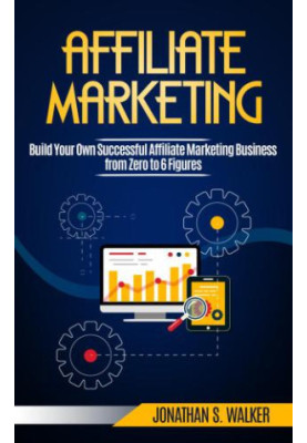 Affiliate Marketing: Build Your Own Successful Affiliate Marketing Business from Zero to 6 Figures