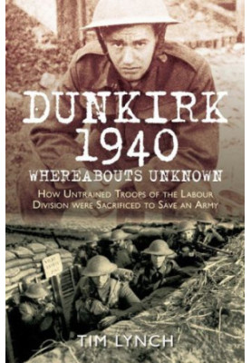 Dunkirk 1940: Whereabouts Unknown: How Untrained Troops of the Labour Divisions were Sacrificed to Save an Army