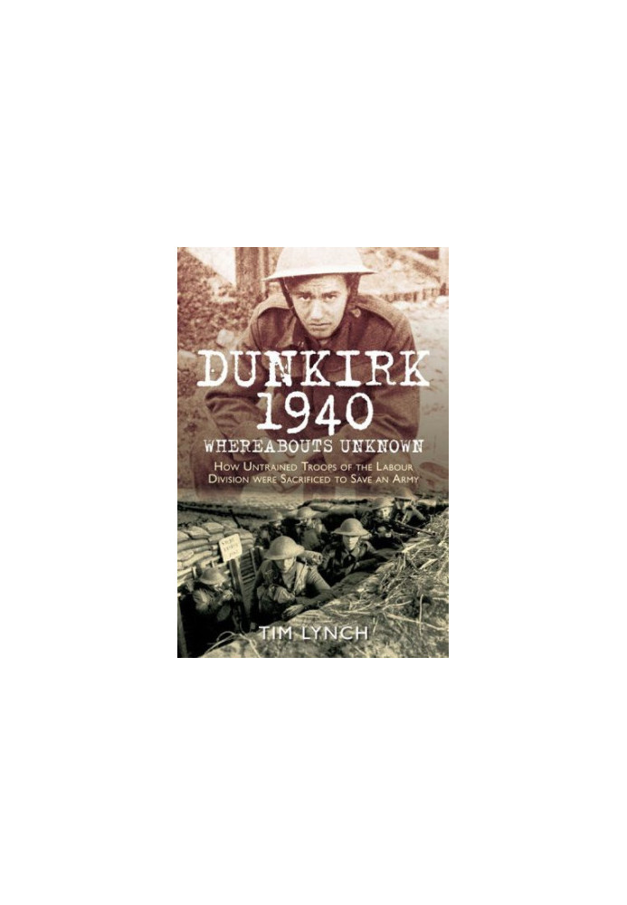 Dunkirk 1940: Whereabouts Unknown: How Untrained Troops of the Labour Divisions were Sacrificed to Save an Army