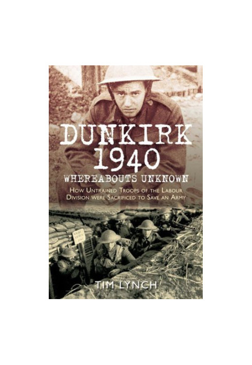 Dunkirk 1940: Whereabouts Unknown: How Untrained Troops of the Labour Divisions were Sacrificed to Save an Army