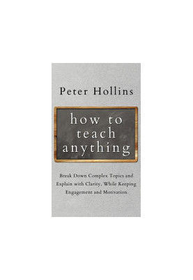 How to Teach Anything: Break down Complex Topics and Explain with Clarity, While Keeping Engagement and Motivation