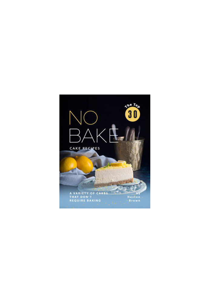 The Top 30 No Bake Cake Recipes: A Variety of Cakes That Don't Require Baking