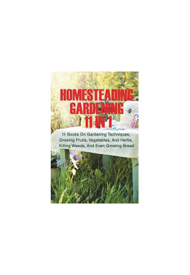 Homesteading Gardening 11 in 1: 11 Books On Gardening Techniques, Growing Fruits, Vegetables, And Herbs, Killing Weeds, And E