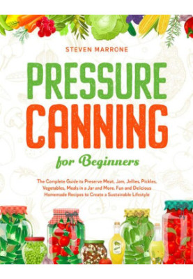 Pressure Canning for Beginners - The Complete Guide to Preserve Meat, Jam, Jellies, Pickles, Vegetables, Meals in a Jar and M