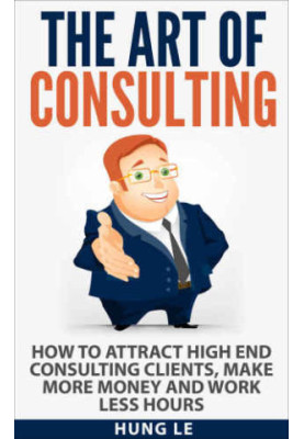 The Art of Consulting: How To Attract High End Consulting Clients, Make More Money and Work Less Hours