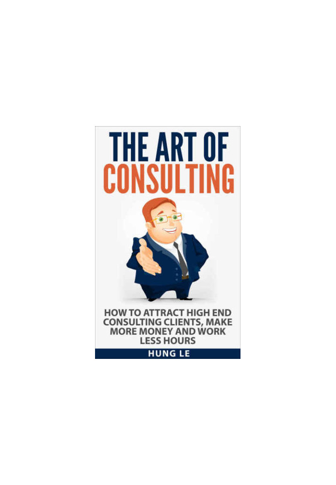 The Art of Consulting: How To Attract High End Consulting Clients, Make More Money and Work Less Hours