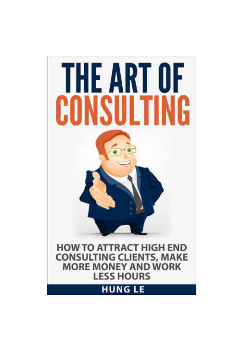 The Art of Consulting: How To Attract High End Consulting Clients, Make More Money and Work Less Hours