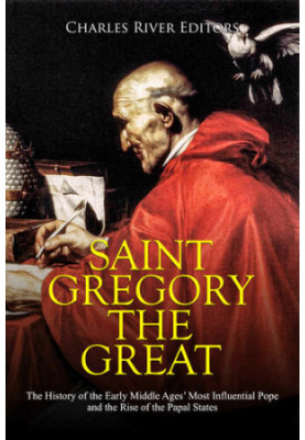 Saint Gregory the Great: The History of the Early Middle Ages’ Most Influential Pope and the Rise of the Papal States