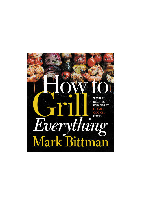 How to Grill Everything: Simple Recipes for Great Flame-Cooked Food