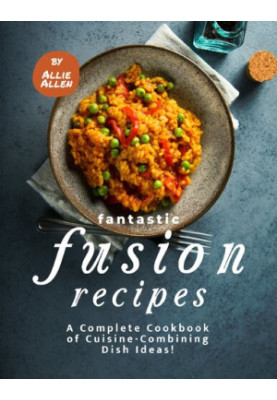 Fantastic Fusion Recipes - A Complete Cookbook of Cuisine-Combining Dish Ideas!