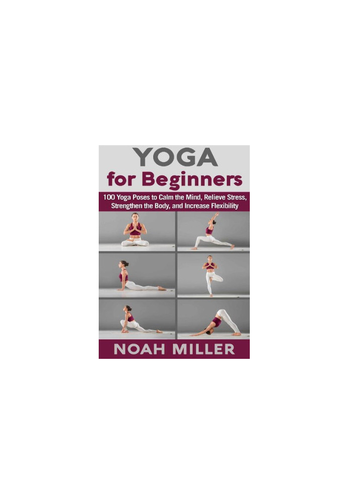 Yoga for Beginners 100 Yoga Poses to Calm the Mind, Relieve Stress, Strengthen the Body, and Increase Flexibility