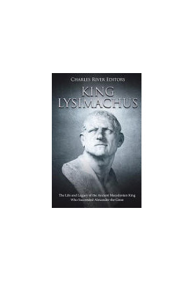 King Lysimachus: The Life and Legacy of the Ancient Macedonian King Who Succeeded Alexander the Great