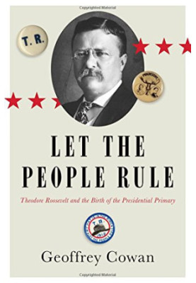Let the People Rule: Theodore Roosevelt and the Birth of the Presidential Primary