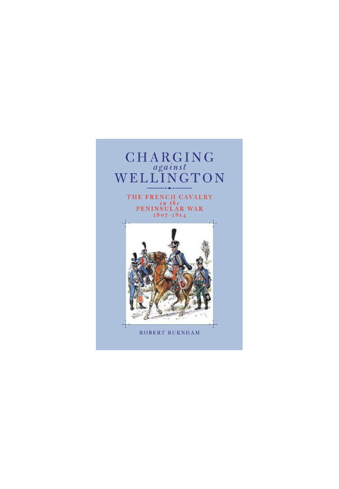 Charging Against Wellington: The French Cavalry in the Peninsular War, 1807–1814