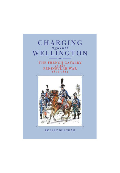 Charging Against Wellington: The French Cavalry in the Peninsular War, 1807–1814