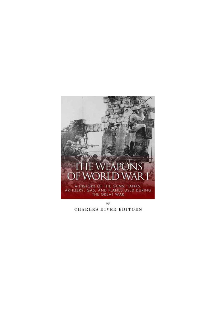 The Weapons of World War I: A History of the Guns, Tanks, Artillery, Gas, and Planes Used during the Great War