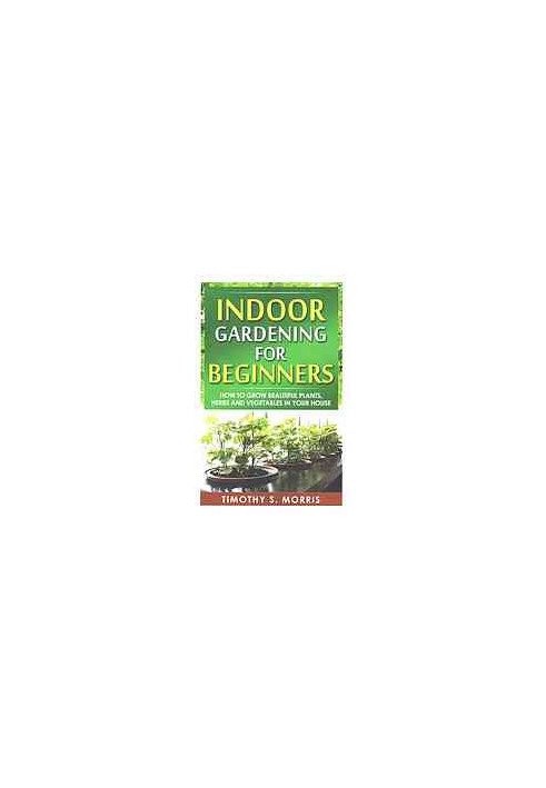 Indoor gardening for beginners : how to grow beautiful plants, herbs and vegetables in your house