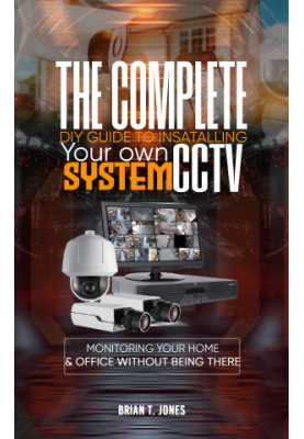THE COMPLETE DIY GUIDE TO INSTALLING YOUR OWN CCTV SYSTEM : Monitoring Your Home and Office Without Being There