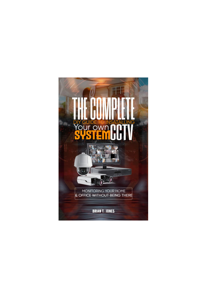 THE COMPLETE DIY GUIDE TO INSTALLING YOUR OWN CCTV SYSTEM : Monitoring Your Home and Office Without Being There