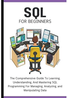 SQL For Beginners - The Comprehensive Guide To Learning, Understanding, And Mastering SQL Programming