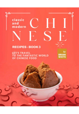 Classic and Modern Chinese Recipes - Book 3: Let's Travel to The Fantastic World of Chinese Food