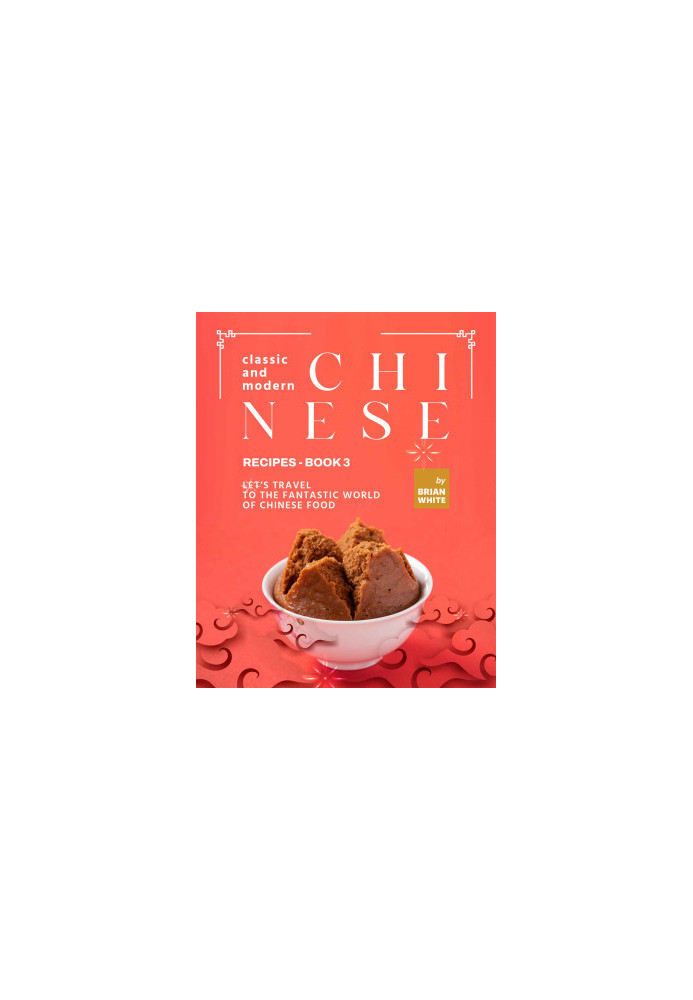Classic and Modern Chinese Recipes - Book 3: Let's Travel to The Fantastic World of Chinese Food