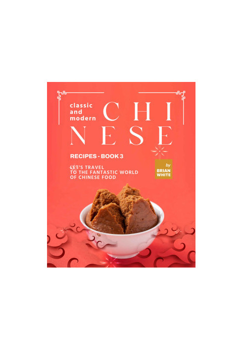 Classic and Modern Chinese Recipes - Book 3: Let's Travel to The Fantastic World of Chinese Food