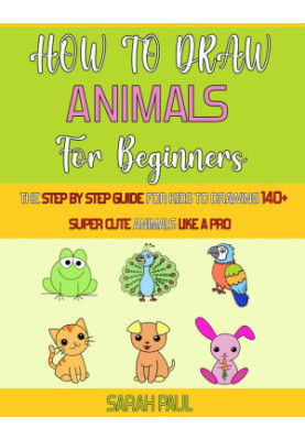 How To Draw Animals For Beginners: The Step By Step Guide For Kids To Drawing 140+ Super Cute Animals Like A Pro