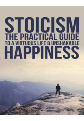 Practical Philosophy For Your Everyday Life Stoicism: The Practical Guide To A Virtuous Life & Unshakable Happiness