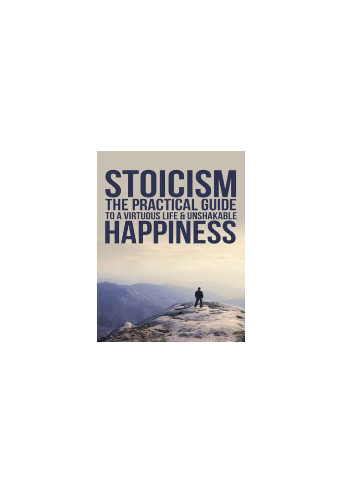 Practical Philosophy For Your Everyday Life Stoicism: The Practical Guide To A Virtuous Life & Unshakable Happiness