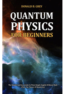 Quantum Physics for Beginners--The Simple and Easy Guide In Plain Simple English Without Math (Plus the Theory of Relativity)