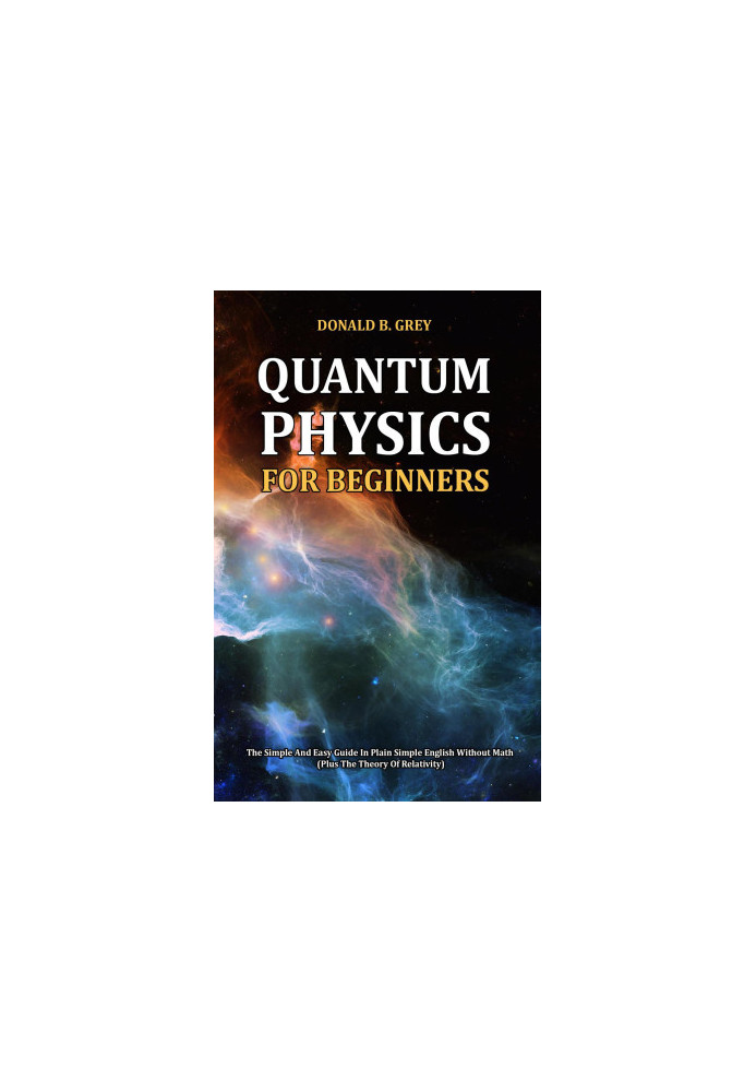 Quantum Physics for Beginners--The Simple and Easy Guide In Plain Simple English Without Math (Plus the Theory of Relativity)