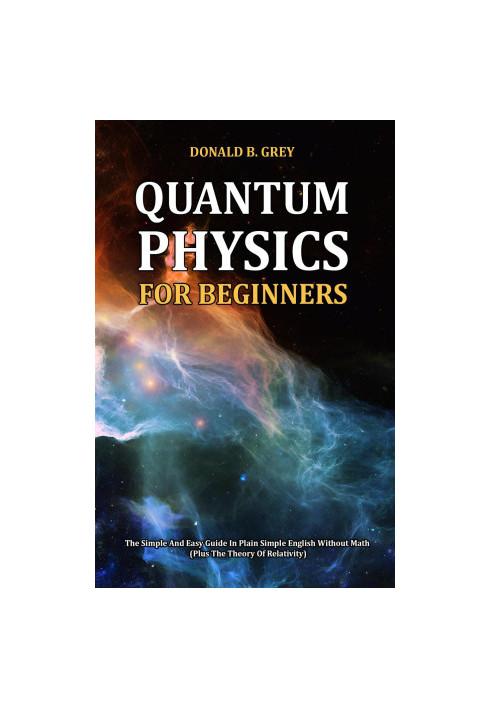 Quantum Physics for Beginners--The Simple and Easy Guide In Plain Simple English Without Math (Plus the Theory of Relativity)