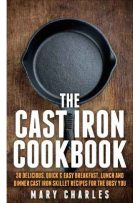 The Cast Iron Cookbook: 30 Delicious, Quick & Easy Breakfast, Lunch and Dinner Cast Iron Skillet Recipes For the busy you