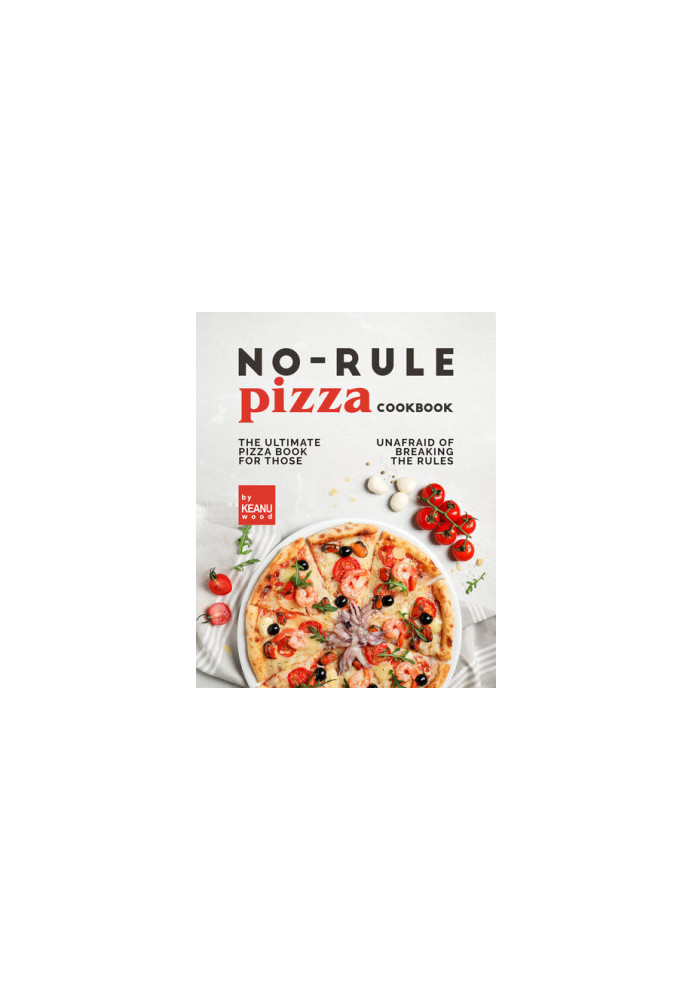 No-Rule Pizza Cookbook: The Ultimate Pizza Book for Those Unafraid to Break the Rules