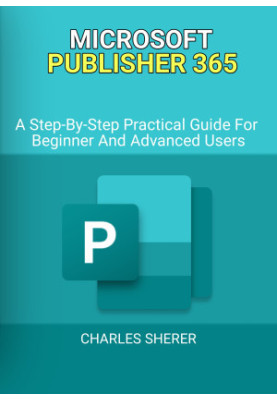 MICROSOFT PUBLISHER 365: A Step-By-Step Practical Guide For Beginner And Advanced Users