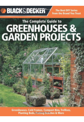 Black & Decker The Complete Guide to Greenhouses & Garden Projects: Greenhouses, Cold Frames, Compost Bins, Trellises, Planti