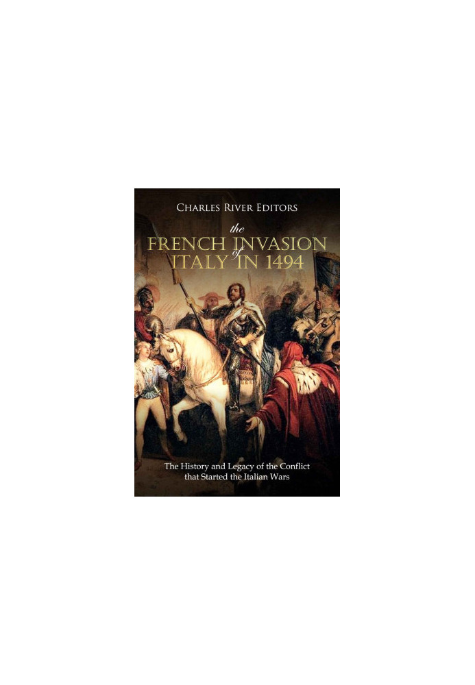 The French Invasion of Italy in 1494: The History and Legacy of the Conflict that Started the Italian Wars