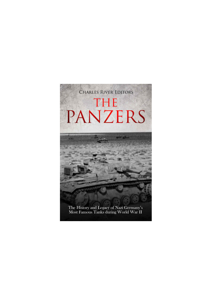 The Panzers: The History and Legacy of Nazi Germany’s Most Famous Tanks during World War II