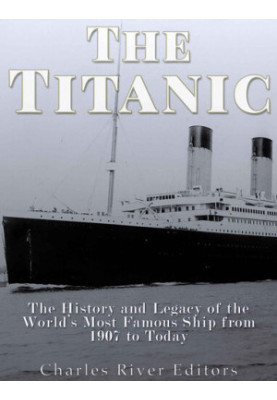 The Titanic: The History and Legacy of the World’s Most Famous Ship from 1907 to Today