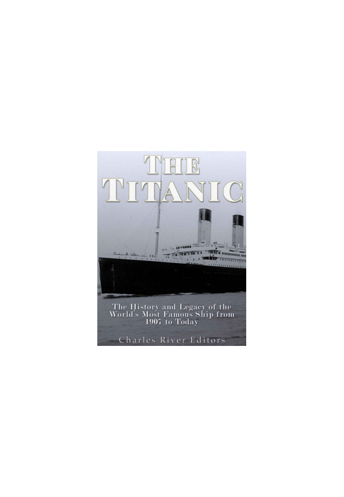 The Titanic: The History and Legacy of the World’s Most Famous Ship from 1907 to Today