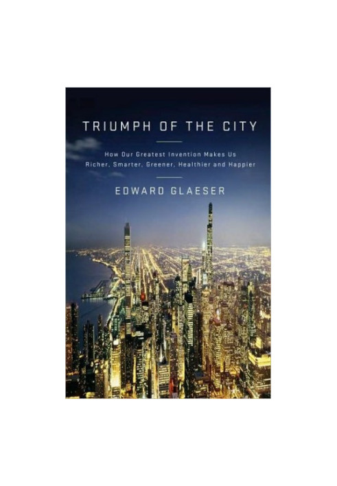 Triumph Of The City - How Our Greatest Invention Makes Us Richer, Smarter, Greener, Healthier, And Happier