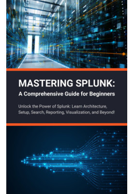 Mastering Splunk: A Comprehensive Guide for Beginners: Unlock the Power of Splunk: Learn Architecture, Setup, Search, Reporti