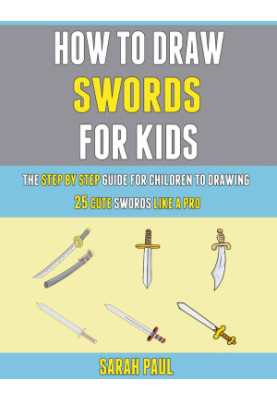 How To Draw Swords For Kids: The Step By Step Guide For Children To Drawing 25 Cute Swords Like A Pro
